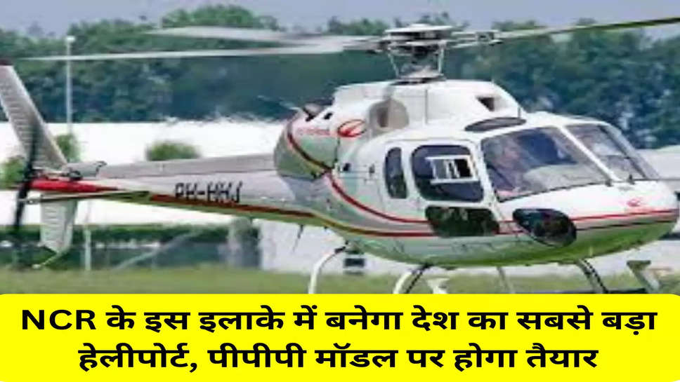 NCR के इस इलाके में बनेगा देश का सबसे बड़ा हेलीपोर्ट, पीपीपी मॉडल पर होगा तैयार
