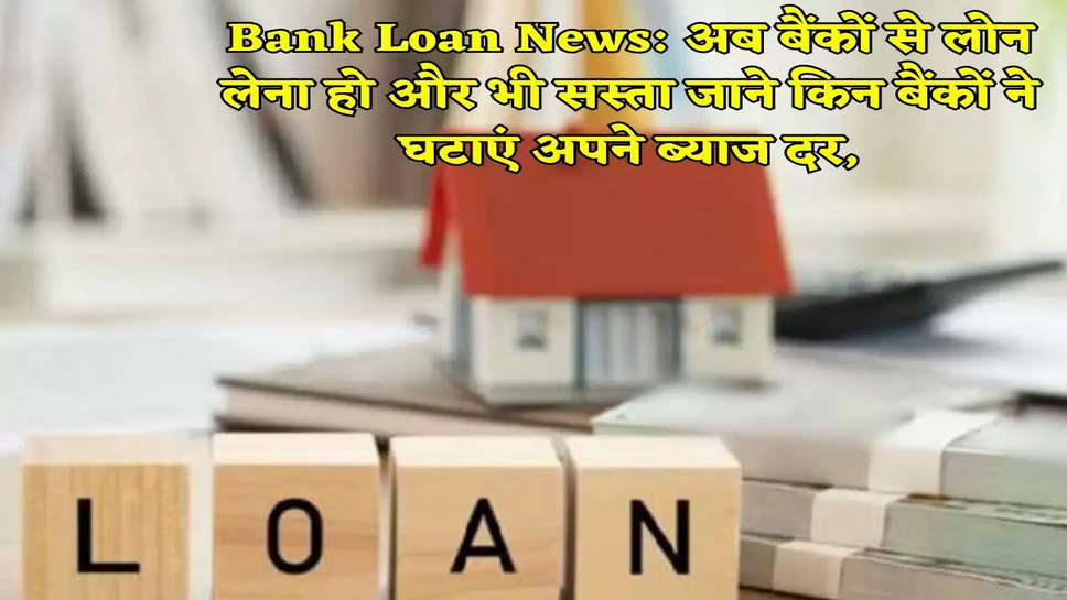 Bank Loan News: अब बैंकों से लोन लेना हो और भी सस्ता जाने किन बैंकों ने घटाएं अपने ब्याज दर,